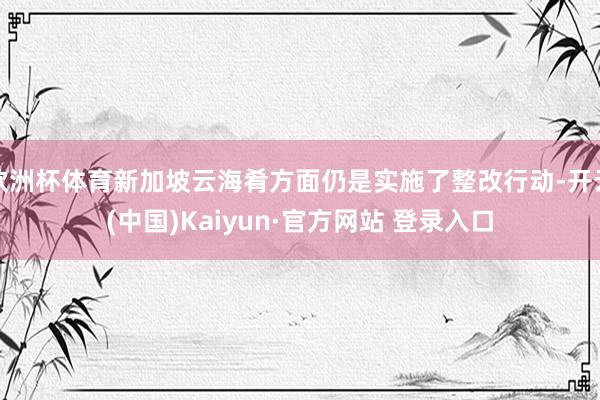欧洲杯体育新加坡云海肴方面仍是实施了整改行动-开云(中国)Kaiyun·官方网站 登录入口