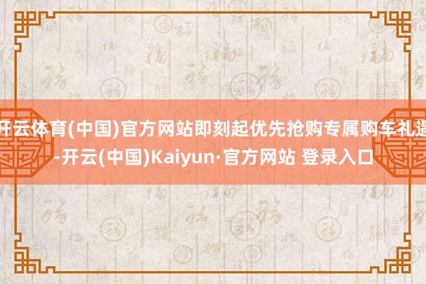 开云体育(中国)官方网站即刻起优先抢购专属购车礼遇-开云(中国)Kaiyun·官方网站 登录入口