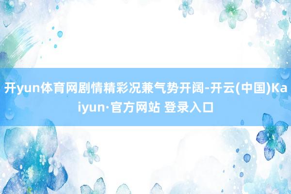开yun体育网剧情精彩况兼气势开阔-开云(中国)Kaiyun·官方网站 登录入口