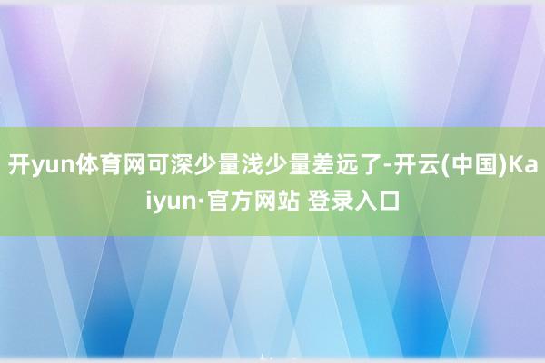开yun体育网可深少量浅少量差远了-开云(中国)Kaiyun·官方网站 登录入口