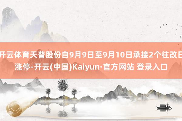 开云体育天普股份自9月9日至9月10日承接2个往改日涨停-开云(中国)Kaiyun·官方网站 登录入口