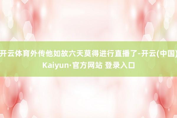 开云体育外传他如故六天莫得进行直播了-开云(中国)Kaiyun·官方网站 登录入口