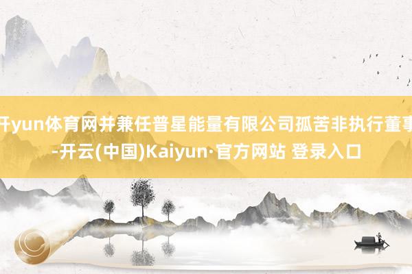 开yun体育网并兼任普星能量有限公司孤苦非执行董事-开云(中国)Kaiyun·官方网站 登录入口