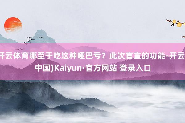 开云体育哪至于吃这种哑巴亏？此次官宣的功能-开云(中国)Kaiyun·官方网站 登录入口