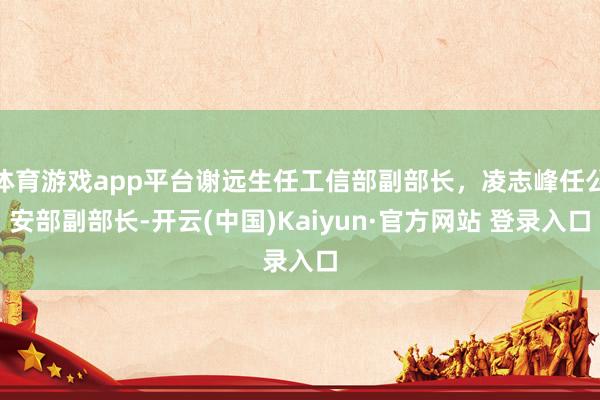体育游戏app平台谢远生任工信部副部长，凌志峰任公安部副部长-开云(中国)Kaiyun·官方网站 登录入口