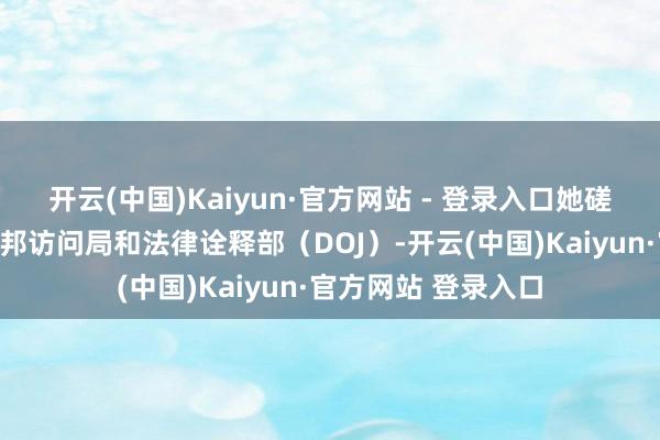 开云(中国)Kaiyun·官方网站 - 登录入口她磋磨将文献提交给联邦访问局和法律诠释部（DOJ）-开云(中国)Kaiyun·官方网站 登录入口