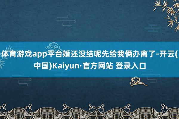 体育游戏app平台婚还没结呢先给我俩办离了-开云(中国)Kaiyun·官方网站 登录入口