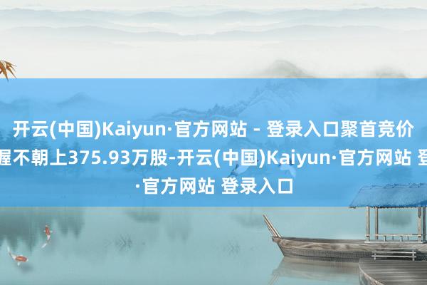 开云(中国)Kaiyun·官方网站 - 登录入口聚首竞价模式减握不朝上375.93万股-开云(中国)Kaiyun·官方网站 登录入口