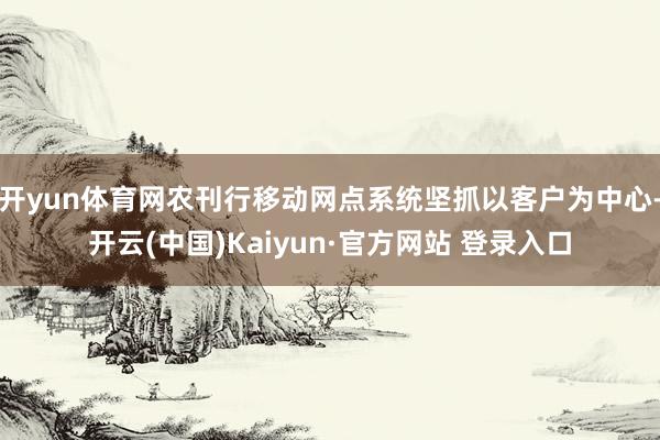 开yun体育网农刊行移动网点系统坚抓以客户为中心-开云(中国)Kaiyun·官方网站 登录入口