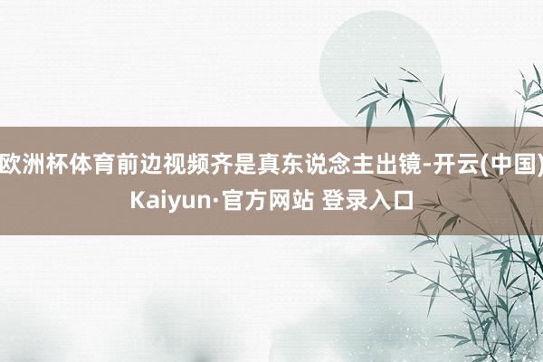 欧洲杯体育前边视频齐是真东说念主出镜-开云(中国)Kaiyun·官方网站 登录入口