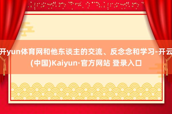开yun体育网和他东谈主的交流、反念念和学习-开云(中国)Kaiyun·官方网站 登录入口