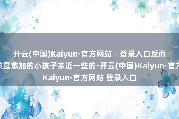 开云(中国)Kaiyun·官方网站 - 登录入口反而是以为她们应该是愈加的小孩子亲近一些的-开云(中国)Kaiyun·官方网站 登录入口