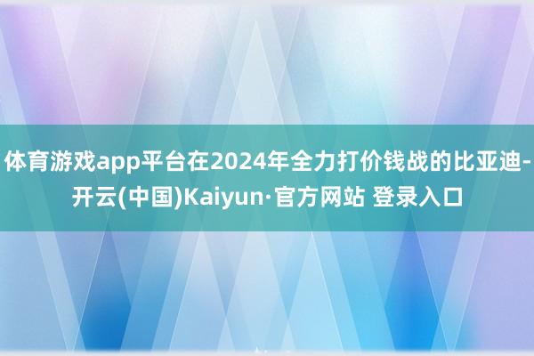 体育游戏app平台在2024年全力打价钱战的比亚迪-开云(中国)Kaiyun·官方网站 登录入口