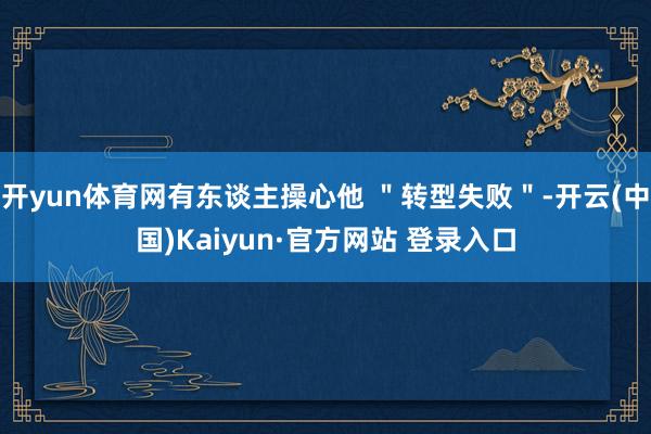 开yun体育网有东谈主操心他 ＂转型失败＂-开云(中国)Kaiyun·官方网站 登录入口