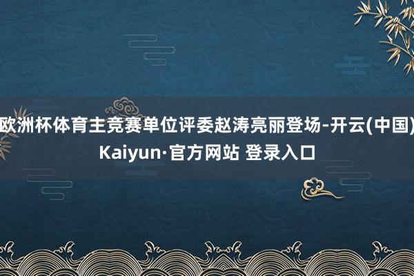 欧洲杯体育主竞赛单位评委赵涛亮丽登场-开云(中国)Kaiyun·官方网站 登录入口
