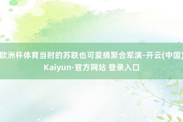 欧洲杯体育当时的苏联也可爱搞聚合军演-开云(中国)Kaiyun·官方网站 登录入口