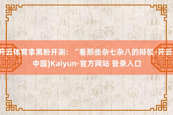 开云体育拿黑粉开涮：“看那些杂七杂八的辩驳-开云(中国)Kaiyun·官方网站 登录入口