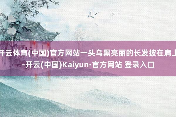 开云体育(中国)官方网站一头乌黑亮丽的长发披在肩上-开云(中国)Kaiyun·官方网站 登录入口