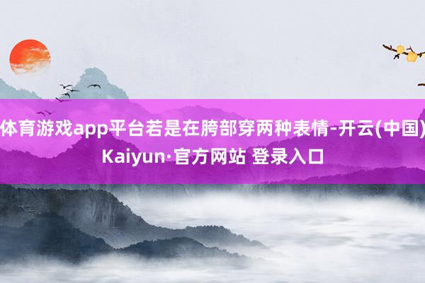 体育游戏app平台若是在胯部穿两种表情-开云(中国)Kaiyun·官方网站 登录入口