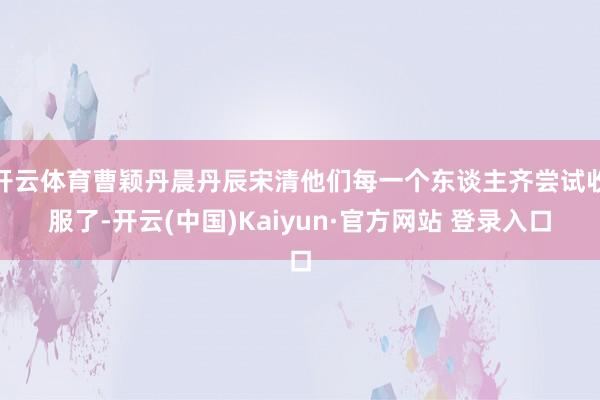 开云体育曹颖丹晨丹辰宋清他们每一个东谈主齐尝试收服了-开云(中国)Kaiyun·官方网站 登录入口
