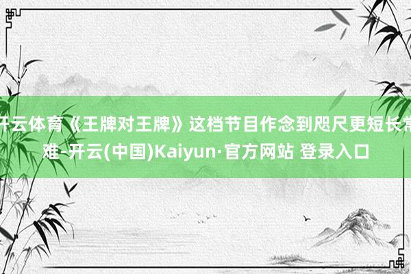 开云体育《王牌对王牌》这档节目作念到咫尺更短长常难-开云(中国)Kaiyun·官方网站 登录入口