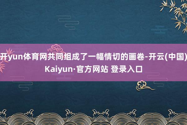 开yun体育网共同组成了一幅情切的画卷-开云(中国)Kaiyun·官方网站 登录入口