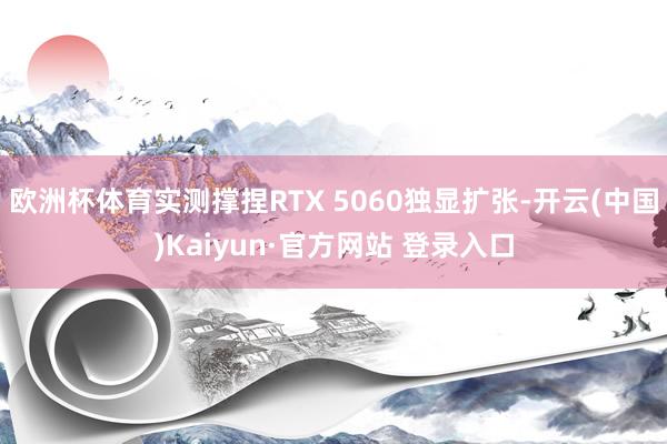 欧洲杯体育实测撑捏RTX 5060独显扩张-开云(中国)Kaiyun·官方网站 登录入口