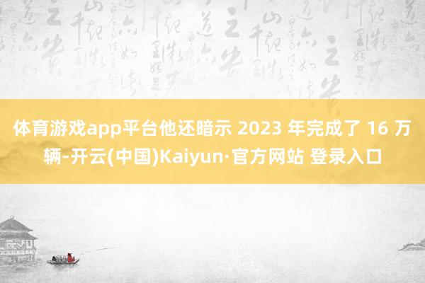 体育游戏app平台他还暗示 2023 年完成了 16 万辆-开云(中国)Kaiyun·官方网站 登录入口