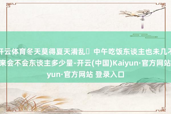 开云体育冬天莫得夏天淆乱	中午吃饭东谈主也未几不知谈晚上来会不会东谈主多少量-开云(中国)Kaiyun·官方网站 登录入口