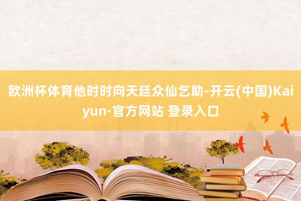 欧洲杯体育他时时向天廷众仙乞助-开云(中国)Kaiyun·官方网站 登录入口