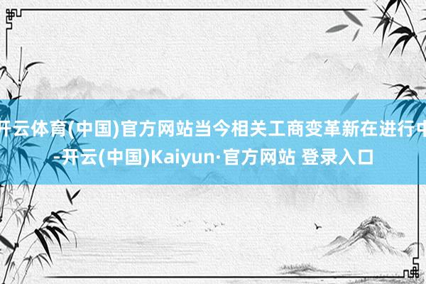 开云体育(中国)官方网站当今相关工商变革新在进行中-开云(中国)Kaiyun·官方网站 登录入口