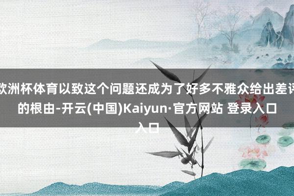 欧洲杯体育以致这个问题还成为了好多不雅众给出差评的根由-开云(中国)Kaiyun·官方网站 登录入口