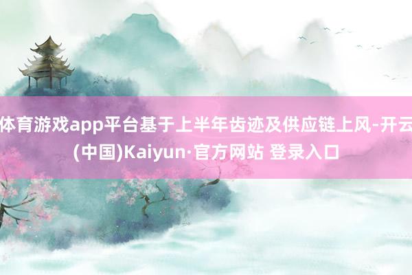 体育游戏app平台基于上半年齿迹及供应链上风-开云(中国)Kaiyun·官方网站 登录入口