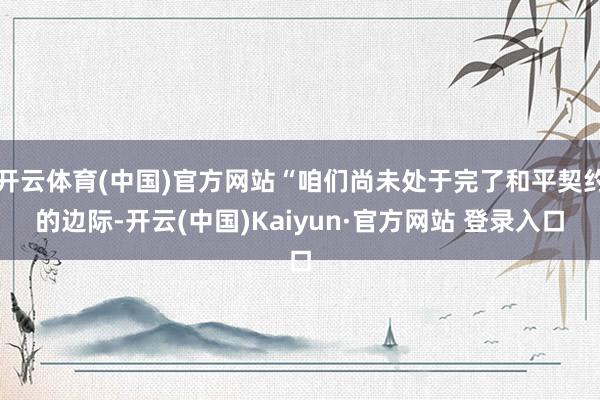 开云体育(中国)官方网站“咱们尚未处于完了和平契约的边际-开云(中国)Kaiyun·官方网站 登录入口