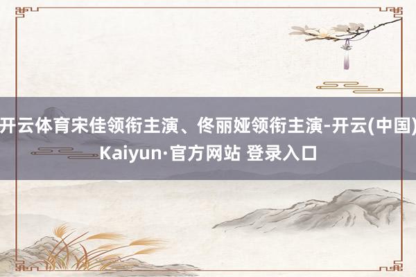 开云体育宋佳领衔主演、佟丽娅领衔主演-开云(中国)Kaiyun·官方网站 登录入口