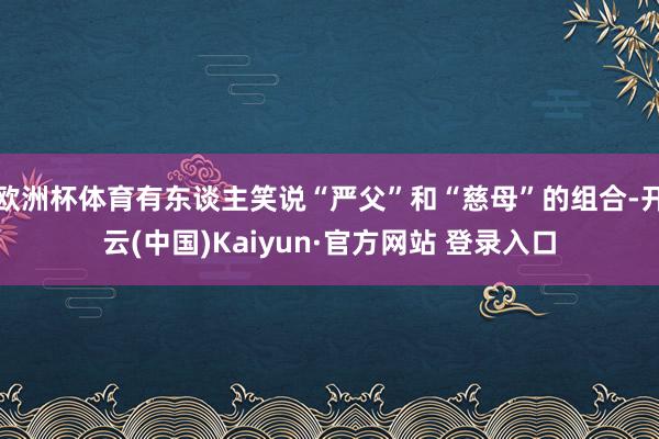 欧洲杯体育有东谈主笑说“严父”和“慈母”的组合-开云(中国)Kaiyun·官方网站 登录入口