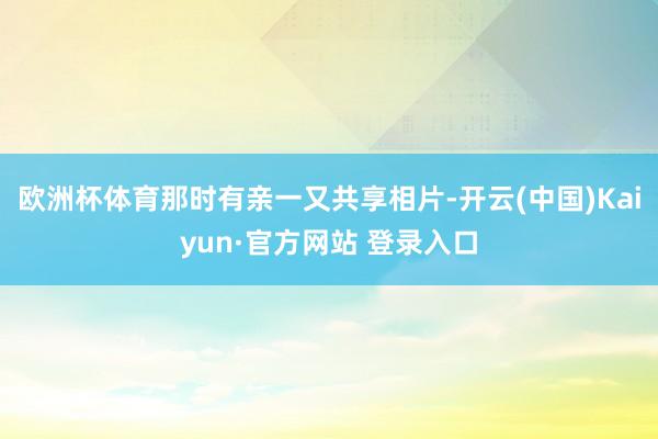 欧洲杯体育那时有亲一又共享相片-开云(中国)Kaiyun·官方网站 登录入口