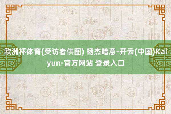 欧洲杯体育(受访者供图) 杨杰暗意-开云(中国)Kaiyun·官方网站 登录入口