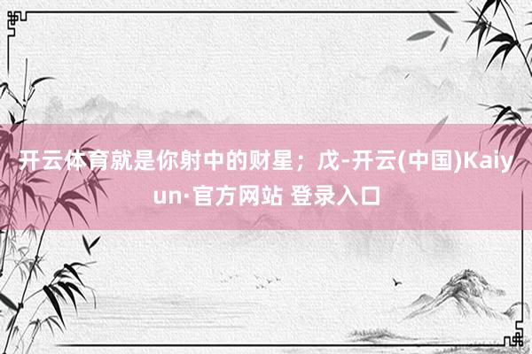 开云体育就是你射中的财星；戊-开云(中国)Kaiyun·官方网站 登录入口