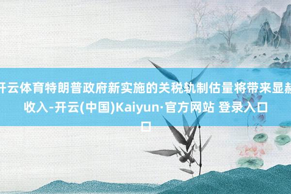 开云体育特朗普政府新实施的关税轨制估量将带来显赫收入-开云(中国)Kaiyun·官方网站 登录入口