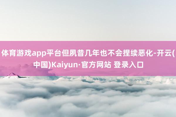 体育游戏app平台但夙昔几年也不会捏续恶化-开云(中国)Kaiyun·官方网站 登录入口