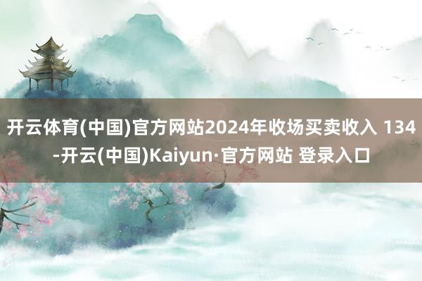 开云体育(中国)官方网站2024年收场买卖收入 134-开云(中国)Kaiyun·官方网站 登录入口