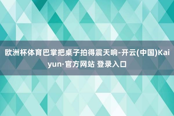欧洲杯体育巴掌把桌子拍得震天响-开云(中国)Kaiyun·官方网站 登录入口