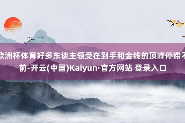 欧洲杯体育好多东谈主领受在到手和金钱的顶峰停滞不前-开云(中国)Kaiyun·官方网站 登录入口