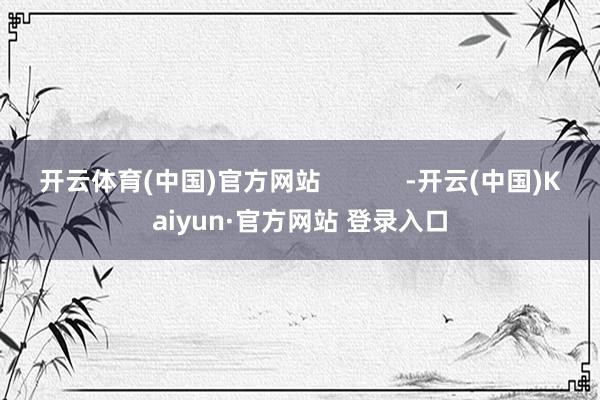 开云体育(中国)官方网站            -开云(中国)Kaiyun·官方网站 登录入口