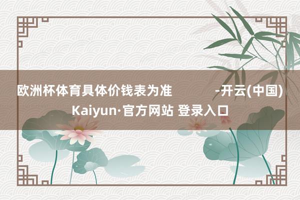 欧洲杯体育具体价钱表为准            -开云(中国)Kaiyun·官方网站 登录入口