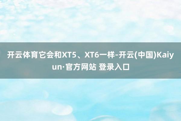 开云体育它会和XT5、XT6一样-开云(中国)Kaiyun·官方网站 登录入口