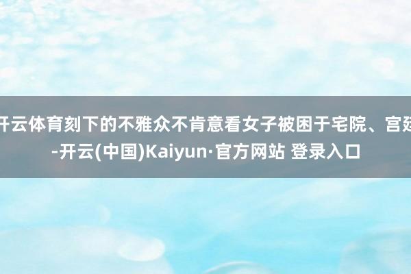 开云体育刻下的不雅众不肯意看女子被困于宅院、宫廷-开云(中国)Kaiyun·官方网站 登录入口