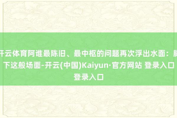 开云体育阿谁最陈旧、最中枢的问题再次浮出水面：脚下这般场面-开云(中国)Kaiyun·官方网站 登录入口
