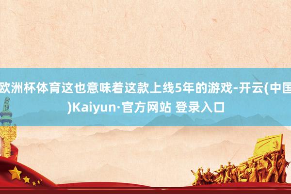 欧洲杯体育这也意味着这款上线5年的游戏-开云(中国)Kaiyun·官方网站 登录入口